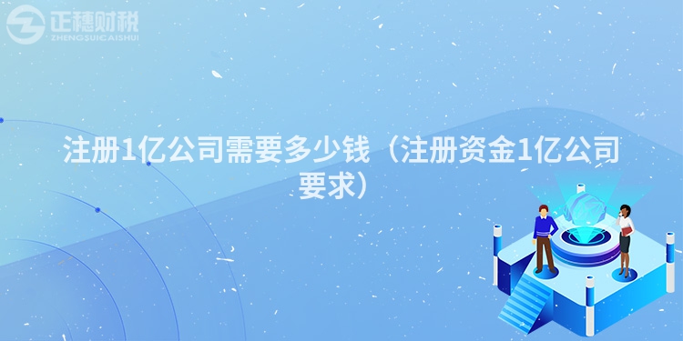 注册1亿公司需要多少钱(注册资金1亿公司要求)
