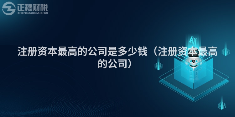 注册资本最高的公司是多少钱(注册资本最高的公司)