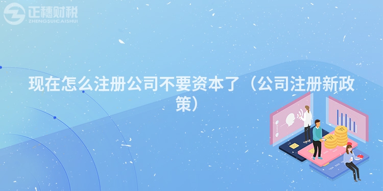 现在怎么注册公司不要资本了(公司注册新政策)