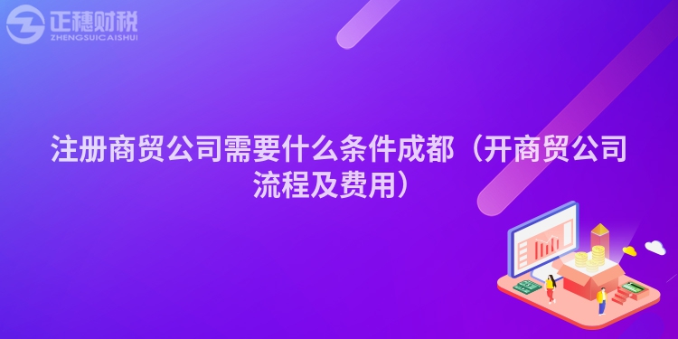 注册商贸公司需要什么条件成都(开商贸公司流程及费用)