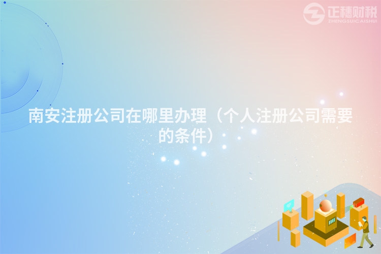 南安注册公司在哪里办理(个人注册公司需要的条件)