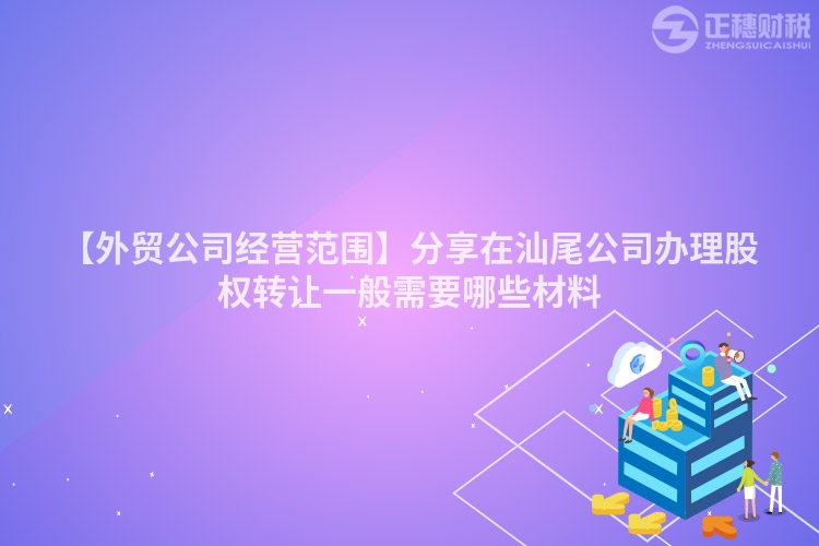 【外贸公司经营范围】分享在汕尾公司办理股权转让一般需要哪些材料