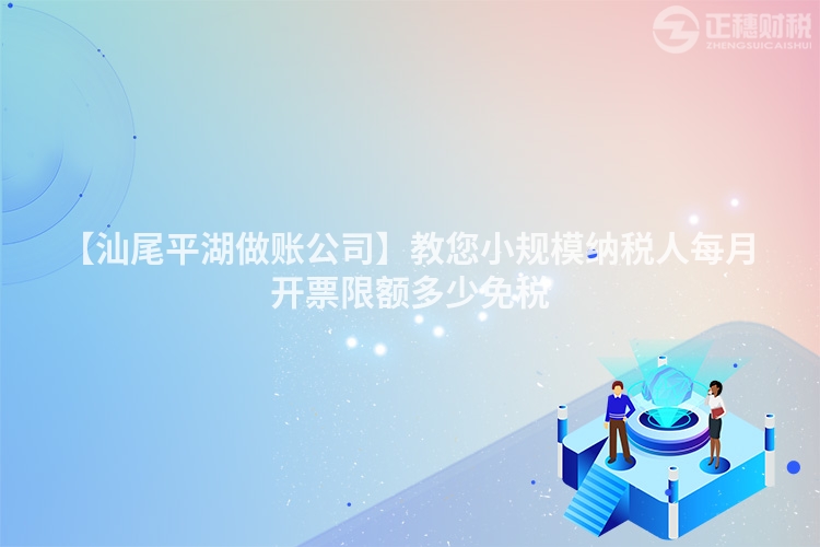 【汕尾平湖做账公司】教您小规模纳税人每月开票限额多少免税